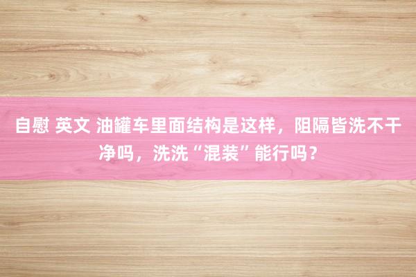 自慰 英文 油罐车里面结构是这样，阻隔皆洗不干净吗，洗洗“混装”能行吗？