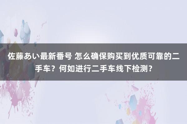 佐藤あい最新番号 怎么确保购买到优质可靠的二手车？何如进行二手车线下检测？