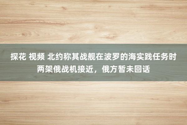 探花 视频 北约称其战舰在波罗的海实践任务时两架俄战机接近，俄方暂未回话