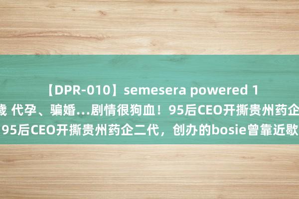 【DPR-010】semesera powered 10 ギャル女痴校生 リサ18歳 代孕、骗婚…剧情很狗血！95后CEO开撕贵州药企二代，创办的bosie曾靠近歇业