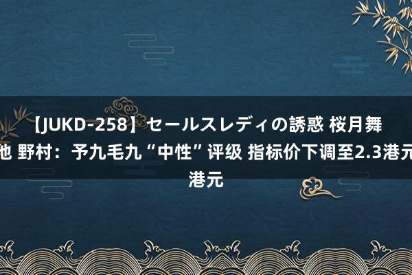 【JUKD-258】セールスレディの誘惑 桜月舞 他 野村：予九毛九“中性”评级 指标价下调至2.3港元