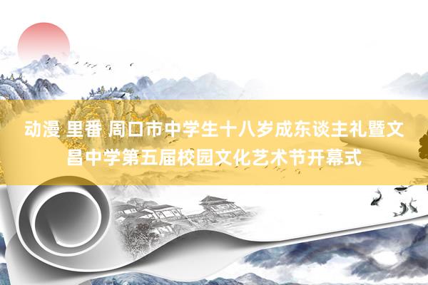 动漫 里番 周口市中学生十八岁成东谈主礼暨文昌中学第五届校园文化艺术节开幕式