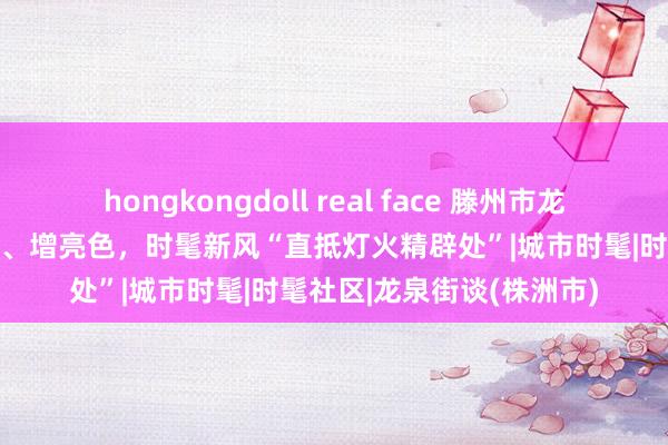 hongkongdoll real face 滕州市龙泉街谈：打底色、提成色、增亮色，时髦新风“直抵灯火精辟处”|城市时髦|时髦社区|龙泉街谈(株洲市)