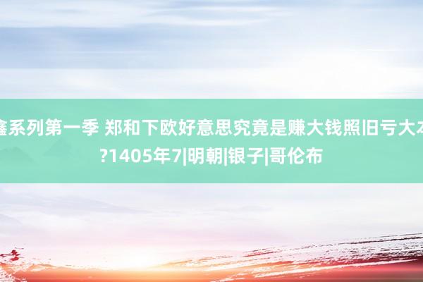 鑫系列第一季 郑和下欧好意思究竟是赚大钱照旧亏大本?1405年7|明朝|银子|哥伦布