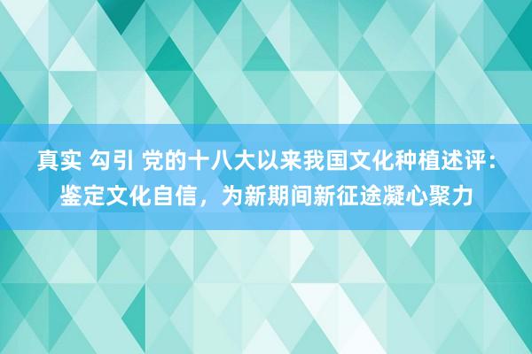 真实 勾引 党的十八大以来我国文化种植述评：鉴定文化自信，为新期间新征途凝心聚力