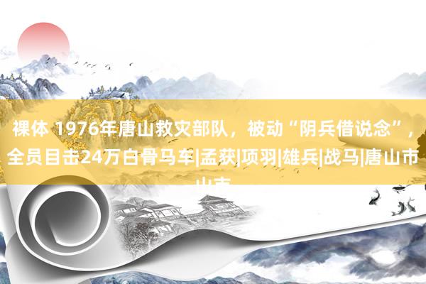 裸体 1976年唐山救灾部队，被动“阴兵借说念”，全员目击24万白骨马车|孟获|项羽|雄兵|战马|唐山市