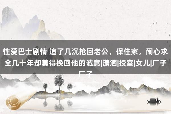 性爱巴士剧情 追了几沉抢回老公，保住家，闹心求全几十年却莫得换回他的诚意|潇洒|授室|女儿|厂子