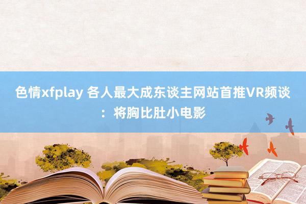 色情xfplay 各人最大成东谈主网站首推VR频谈：将胸比肚小电影