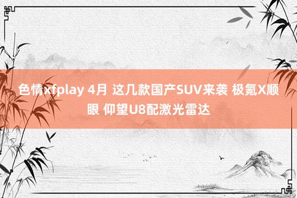 色情xfplay 4月 这几款国产SUV来袭 极氪X顺眼 仰望U8配激光雷达