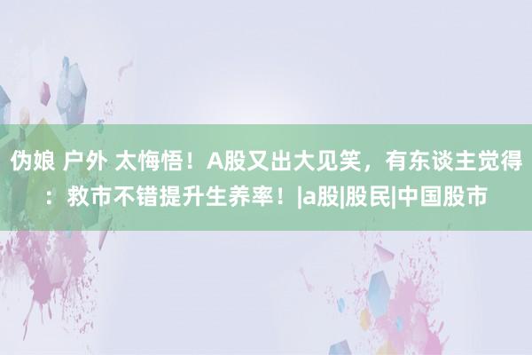 伪娘 户外 太悔悟！A股又出大见笑，有东谈主觉得：救市不错提升生养率！|a股|股民|中国股市