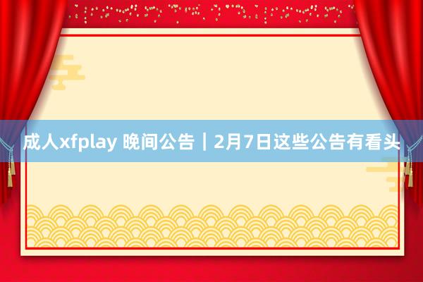 成人xfplay 晚间公告｜2月7日这些公告有看头