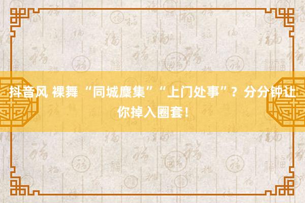 抖音风 裸舞 “同城麇集”“上门处事”？分分钟让你掉入圈套！