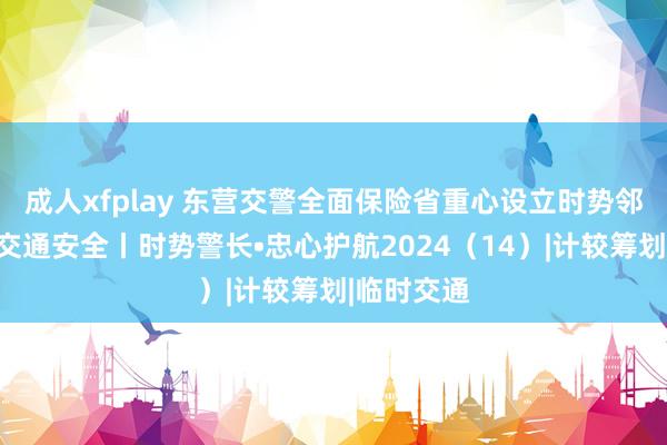 成人xfplay 东营交警全面保险省重心设立时势邻近说念路交通安全丨时势警长•忠心护航2024（14）|计较筹划|临时交通