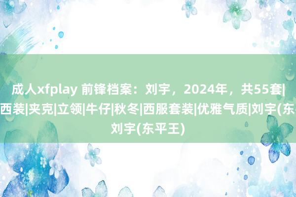 成人xfplay 前锋档案：刘宇，2024年，共55套|衬衣|西装|夹克|立领|牛仔|秋冬|西服套装|优雅气质|刘宇(东平王)