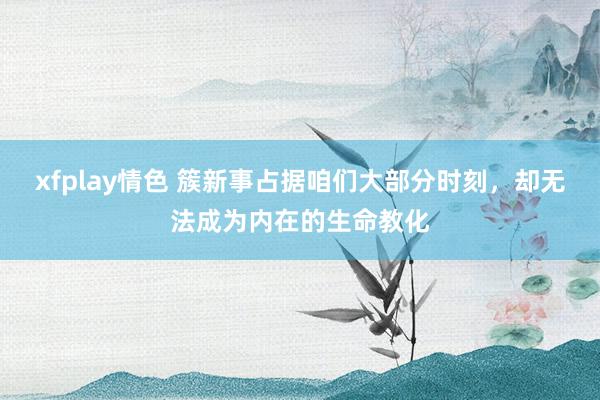 xfplay情色 簇新事占据咱们大部分时刻，却无法成为内在的生命教化